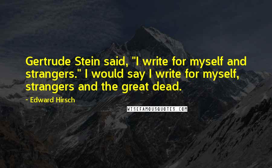 Edward Hirsch Quotes: Gertrude Stein said, "I write for myself and strangers." I would say I write for myself, strangers and the great dead.