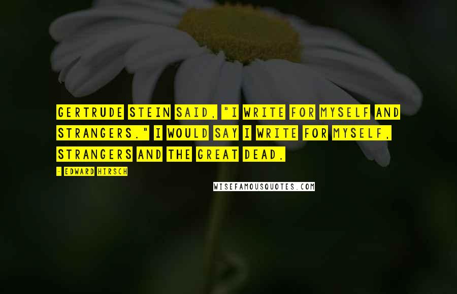 Edward Hirsch Quotes: Gertrude Stein said, "I write for myself and strangers." I would say I write for myself, strangers and the great dead.