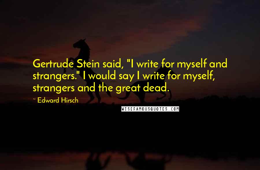 Edward Hirsch Quotes: Gertrude Stein said, "I write for myself and strangers." I would say I write for myself, strangers and the great dead.