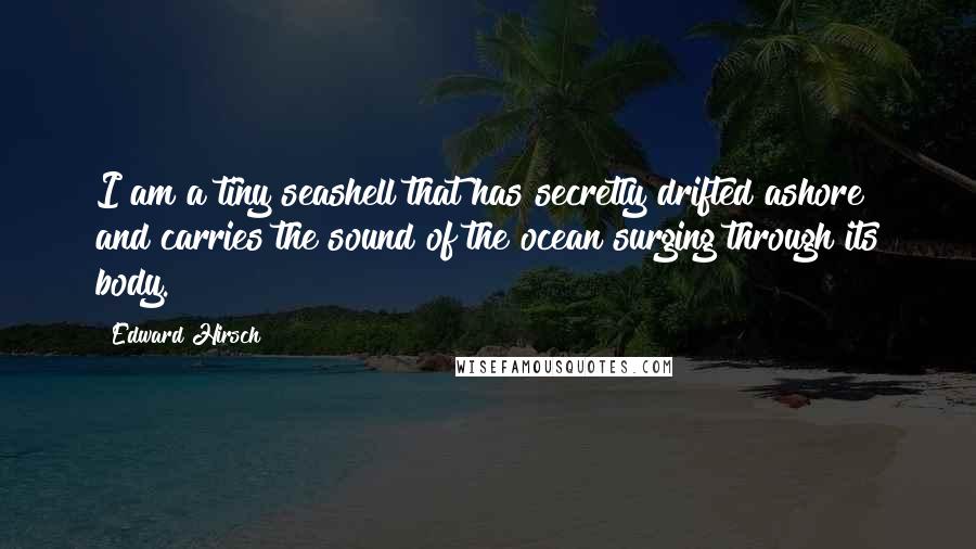 Edward Hirsch Quotes: I am a tiny seashell that has secretly drifted ashore and carries the sound of the ocean surging through its body.