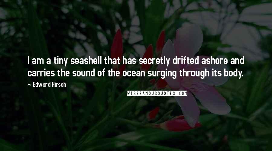 Edward Hirsch Quotes: I am a tiny seashell that has secretly drifted ashore and carries the sound of the ocean surging through its body.