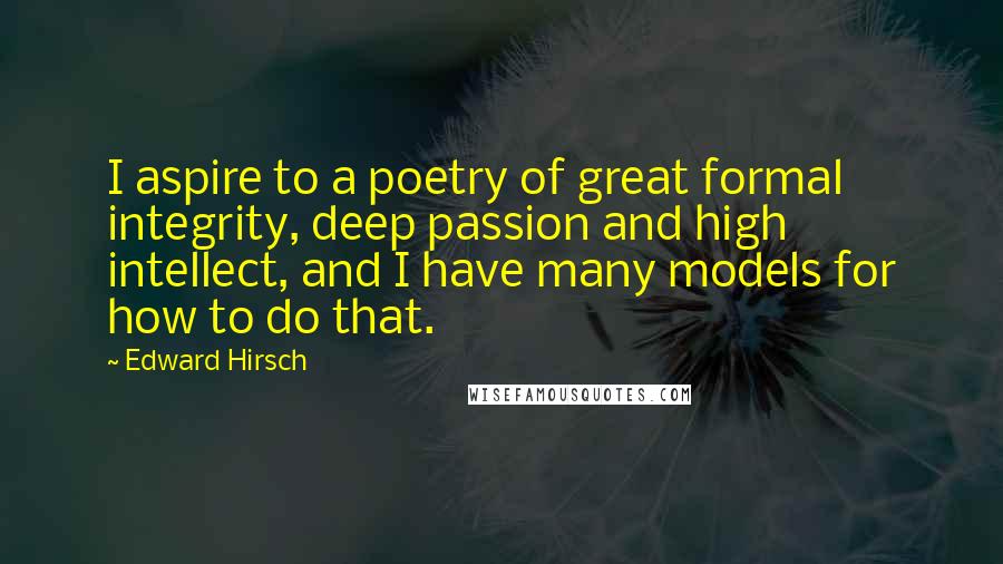 Edward Hirsch Quotes: I aspire to a poetry of great formal integrity, deep passion and high intellect, and I have many models for how to do that.