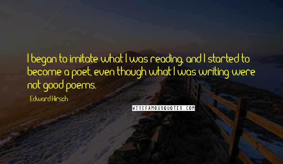 Edward Hirsch Quotes: I began to imitate what I was reading, and I started to become a poet, even though what I was writing were not good poems.