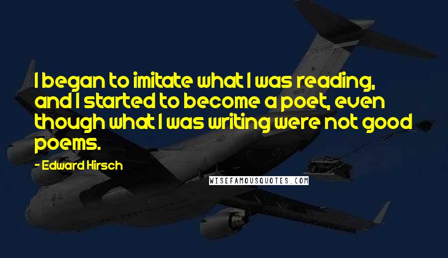 Edward Hirsch Quotes: I began to imitate what I was reading, and I started to become a poet, even though what I was writing were not good poems.