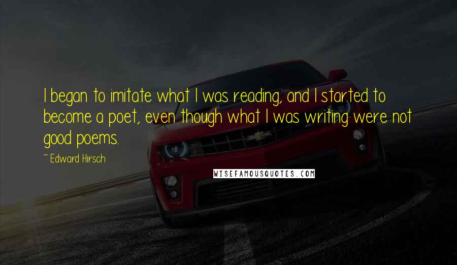 Edward Hirsch Quotes: I began to imitate what I was reading, and I started to become a poet, even though what I was writing were not good poems.