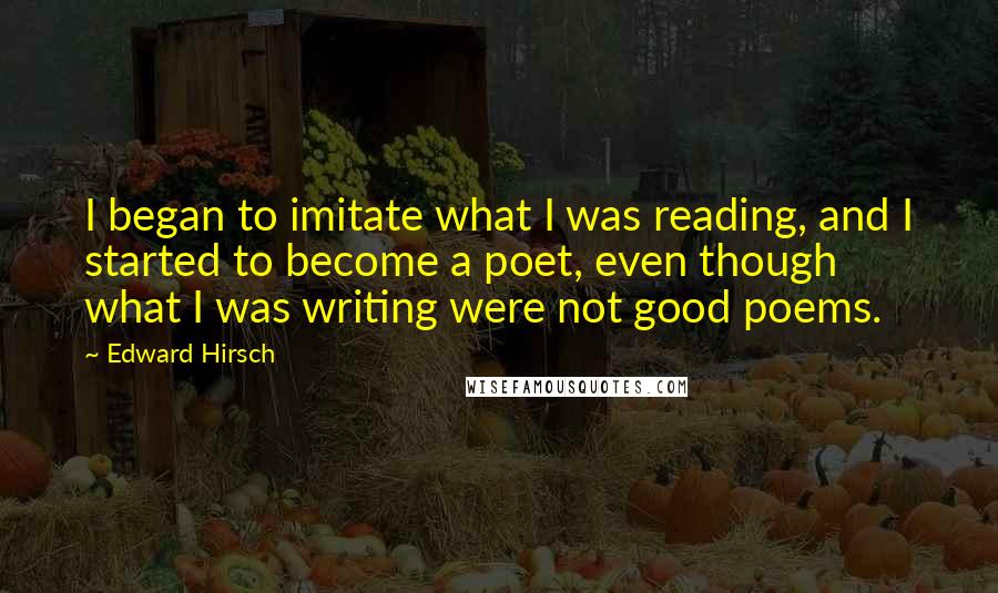 Edward Hirsch Quotes: I began to imitate what I was reading, and I started to become a poet, even though what I was writing were not good poems.