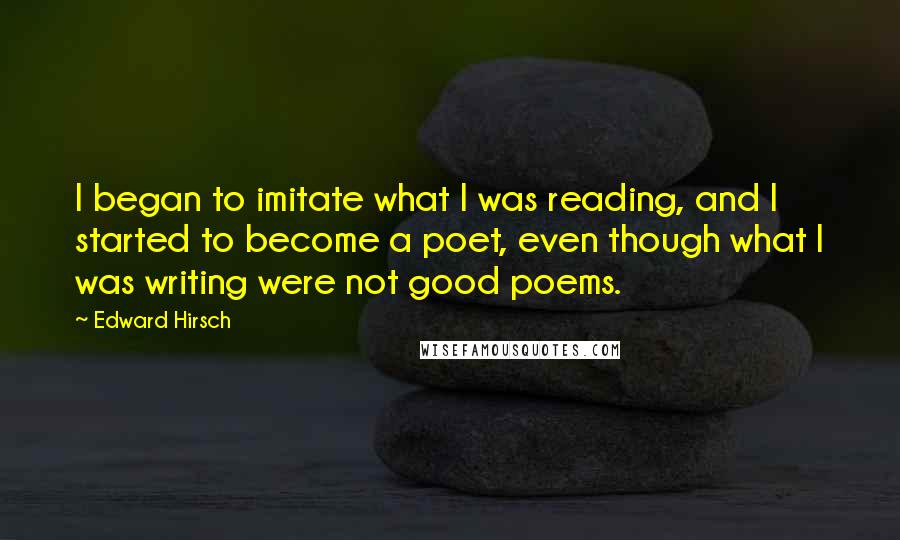 Edward Hirsch Quotes: I began to imitate what I was reading, and I started to become a poet, even though what I was writing were not good poems.