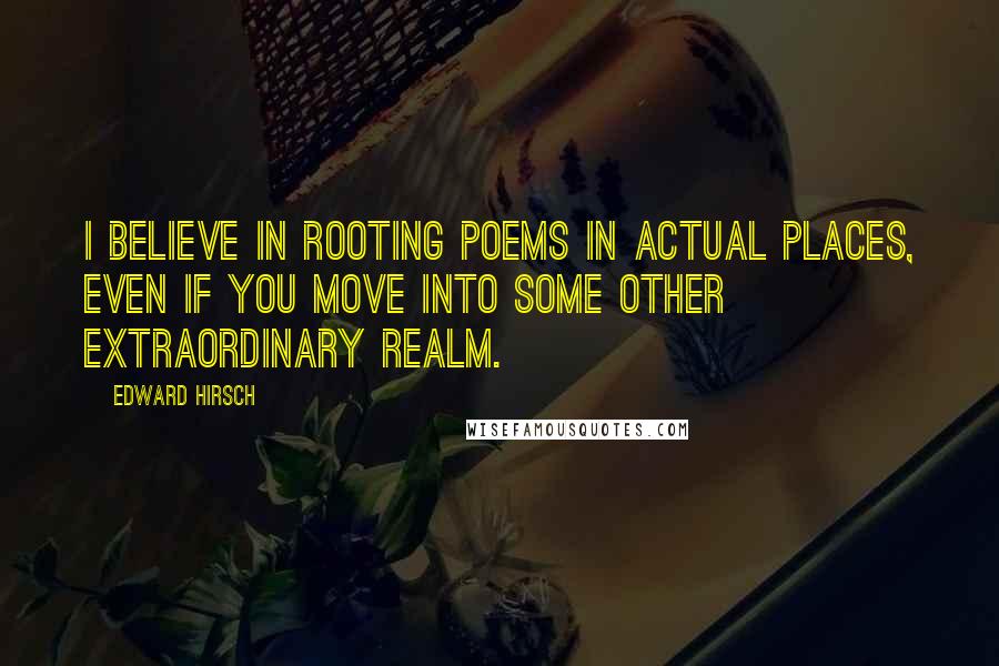 Edward Hirsch Quotes: I believe in rooting poems in actual places, even if you move into some other extraordinary realm.