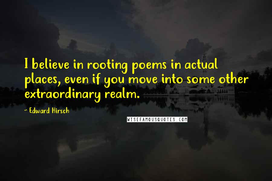 Edward Hirsch Quotes: I believe in rooting poems in actual places, even if you move into some other extraordinary realm.
