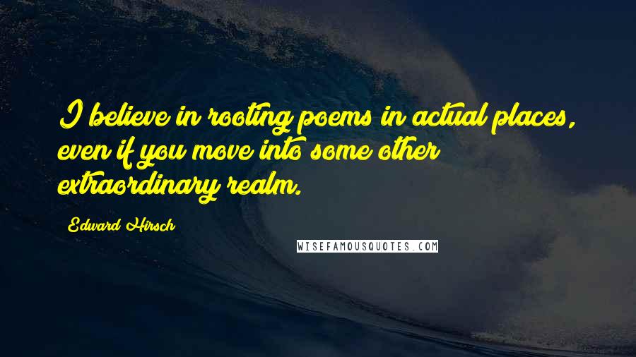 Edward Hirsch Quotes: I believe in rooting poems in actual places, even if you move into some other extraordinary realm.