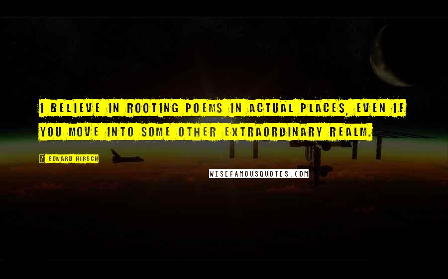Edward Hirsch Quotes: I believe in rooting poems in actual places, even if you move into some other extraordinary realm.