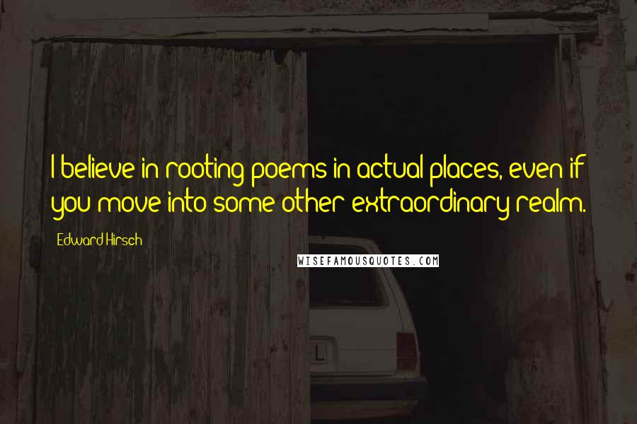 Edward Hirsch Quotes: I believe in rooting poems in actual places, even if you move into some other extraordinary realm.