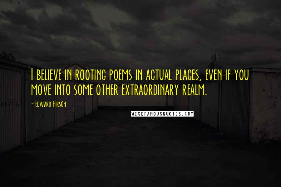 Edward Hirsch Quotes: I believe in rooting poems in actual places, even if you move into some other extraordinary realm.