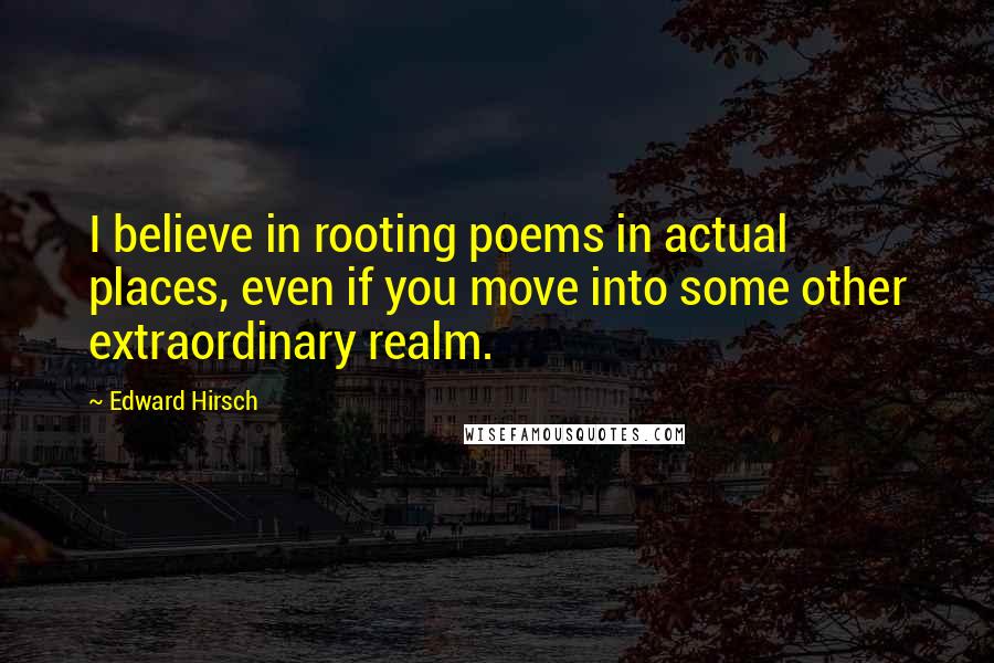 Edward Hirsch Quotes: I believe in rooting poems in actual places, even if you move into some other extraordinary realm.