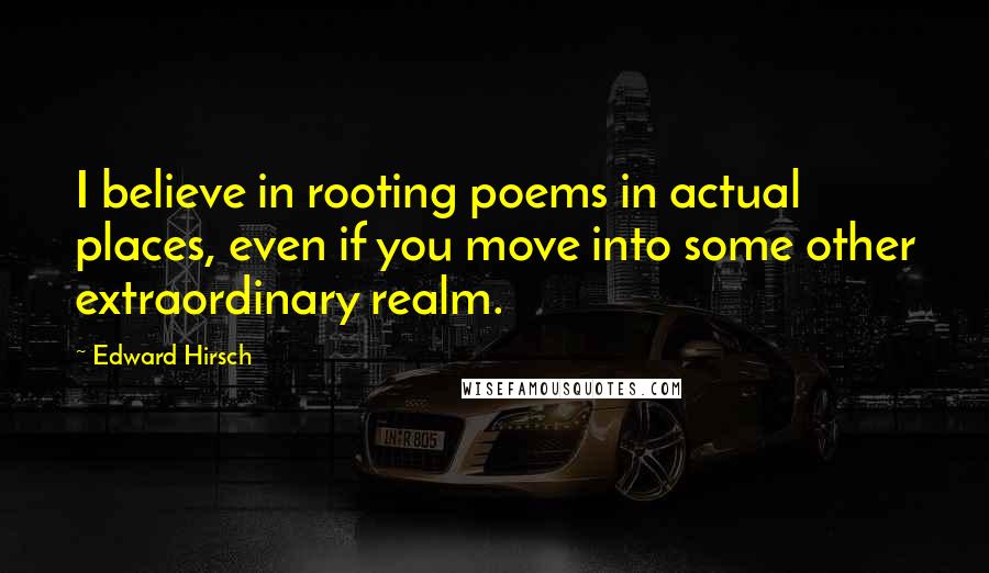 Edward Hirsch Quotes: I believe in rooting poems in actual places, even if you move into some other extraordinary realm.