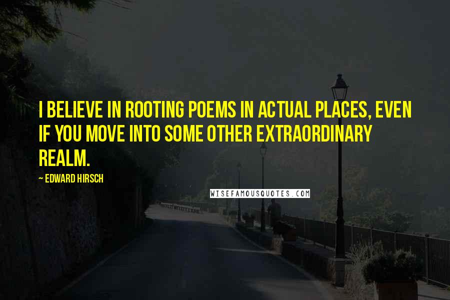 Edward Hirsch Quotes: I believe in rooting poems in actual places, even if you move into some other extraordinary realm.