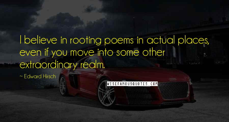 Edward Hirsch Quotes: I believe in rooting poems in actual places, even if you move into some other extraordinary realm.