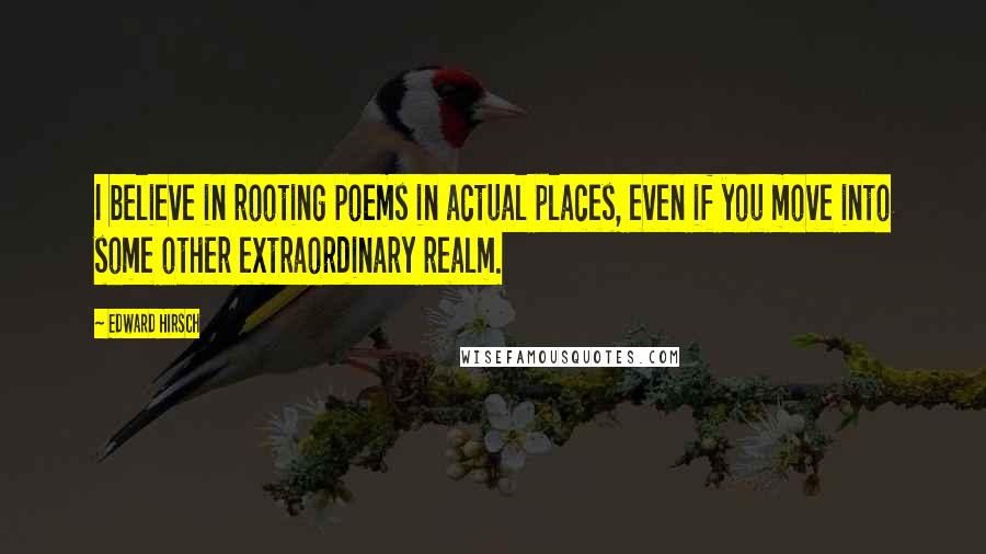 Edward Hirsch Quotes: I believe in rooting poems in actual places, even if you move into some other extraordinary realm.