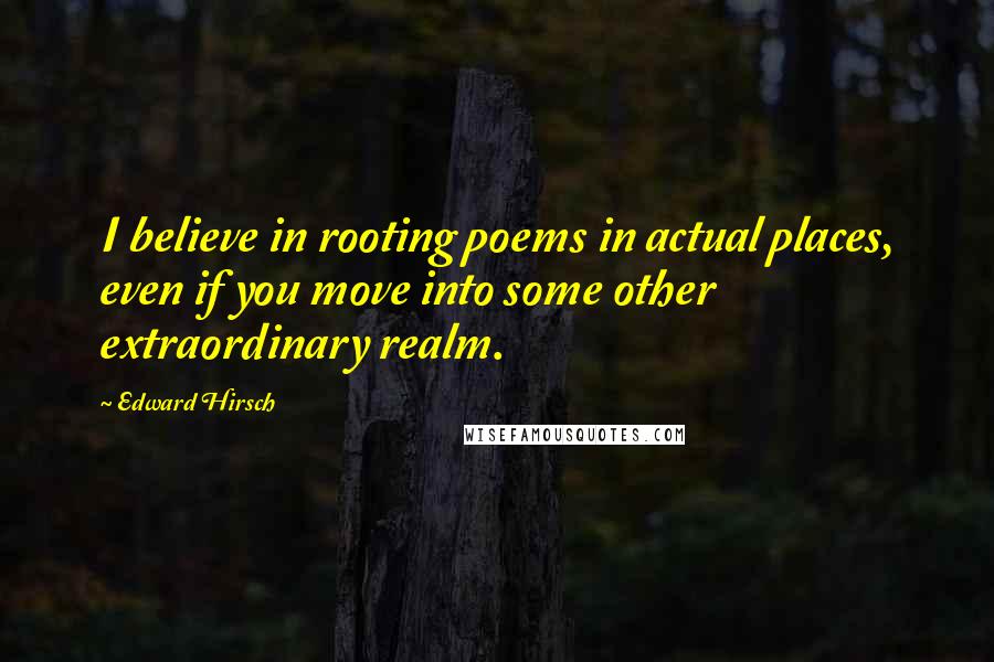 Edward Hirsch Quotes: I believe in rooting poems in actual places, even if you move into some other extraordinary realm.