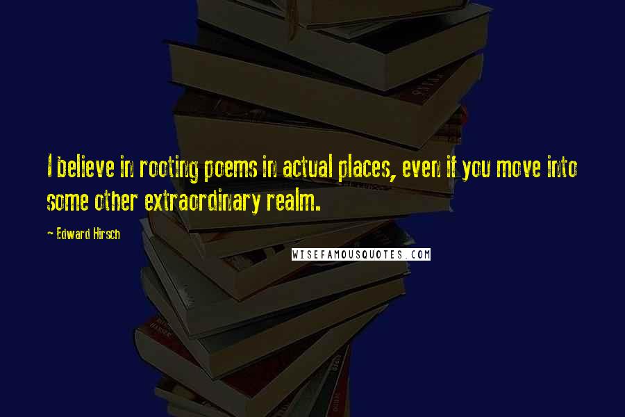 Edward Hirsch Quotes: I believe in rooting poems in actual places, even if you move into some other extraordinary realm.