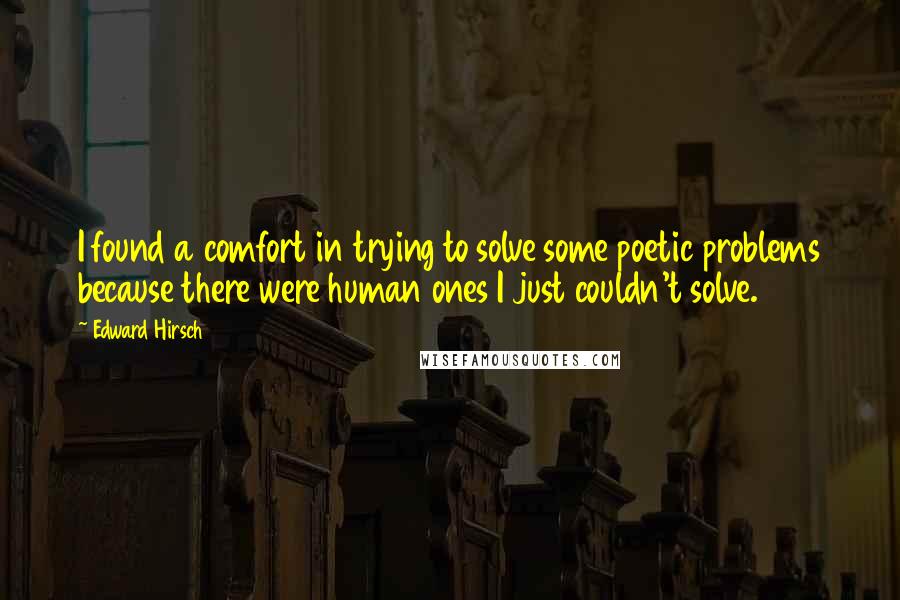 Edward Hirsch Quotes: I found a comfort in trying to solve some poetic problems because there were human ones I just couldn't solve.