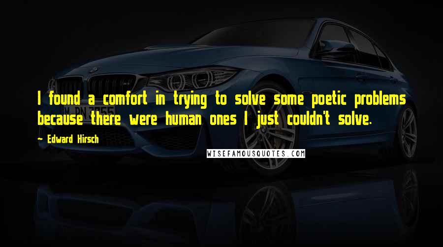 Edward Hirsch Quotes: I found a comfort in trying to solve some poetic problems because there were human ones I just couldn't solve.