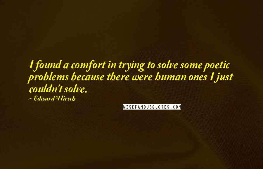 Edward Hirsch Quotes: I found a comfort in trying to solve some poetic problems because there were human ones I just couldn't solve.