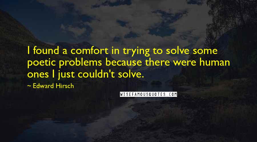 Edward Hirsch Quotes: I found a comfort in trying to solve some poetic problems because there were human ones I just couldn't solve.