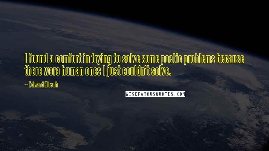 Edward Hirsch Quotes: I found a comfort in trying to solve some poetic problems because there were human ones I just couldn't solve.