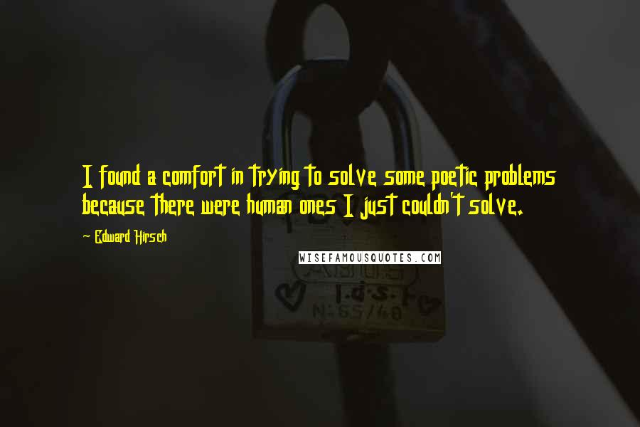 Edward Hirsch Quotes: I found a comfort in trying to solve some poetic problems because there were human ones I just couldn't solve.