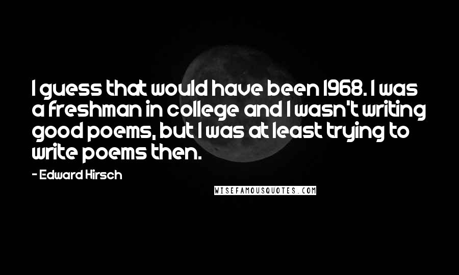 Edward Hirsch Quotes: I guess that would have been 1968. I was a freshman in college and I wasn't writing good poems, but I was at least trying to write poems then.