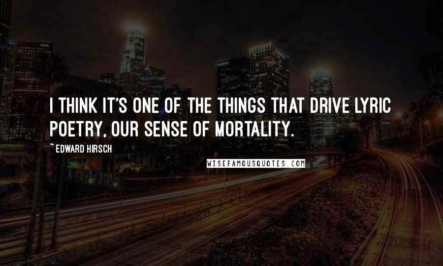 Edward Hirsch Quotes: I think it's one of the things that drive lyric poetry, our sense of mortality.