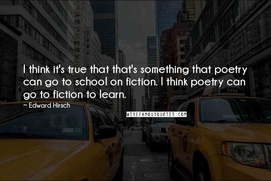 Edward Hirsch Quotes: I think it's true that that's something that poetry can go to school on fiction. I think poetry can go to fiction to learn.