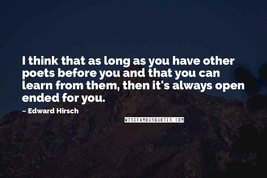 Edward Hirsch Quotes: I think that as long as you have other poets before you and that you can learn from them, then it's always open ended for you.