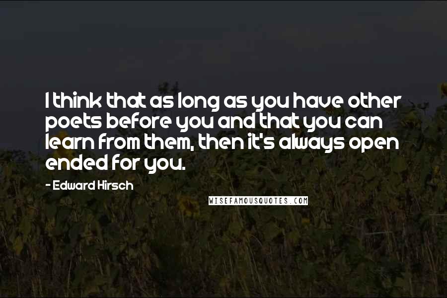 Edward Hirsch Quotes: I think that as long as you have other poets before you and that you can learn from them, then it's always open ended for you.