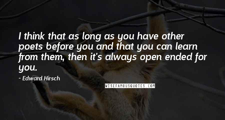 Edward Hirsch Quotes: I think that as long as you have other poets before you and that you can learn from them, then it's always open ended for you.