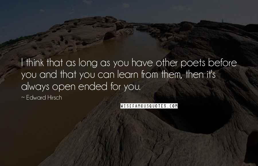 Edward Hirsch Quotes: I think that as long as you have other poets before you and that you can learn from them, then it's always open ended for you.