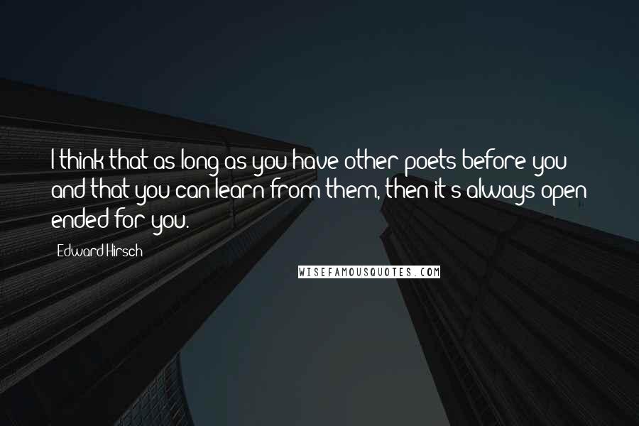 Edward Hirsch Quotes: I think that as long as you have other poets before you and that you can learn from them, then it's always open ended for you.