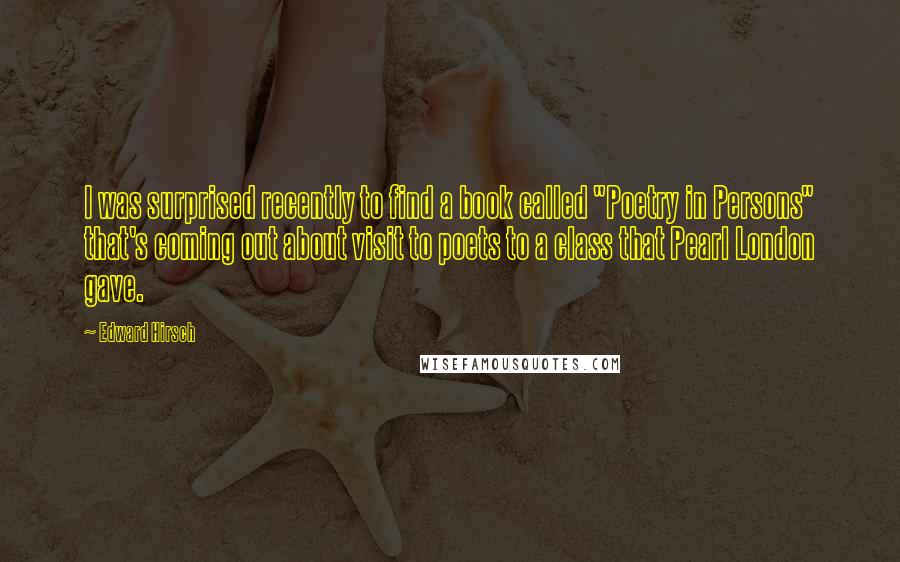 Edward Hirsch Quotes: I was surprised recently to find a book called "Poetry in Persons" that's coming out about visit to poets to a class that Pearl London gave.