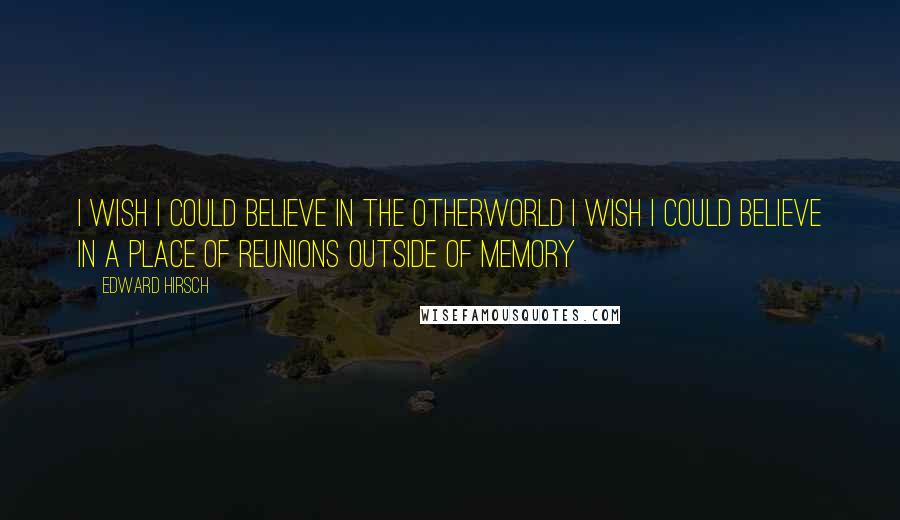 Edward Hirsch Quotes: I wish I could believe in the otherworld I wish I could believe in a place Of reunions outside of memory