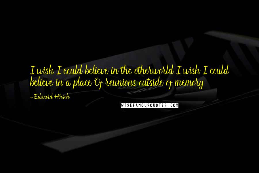 Edward Hirsch Quotes: I wish I could believe in the otherworld I wish I could believe in a place Of reunions outside of memory