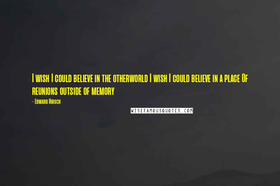 Edward Hirsch Quotes: I wish I could believe in the otherworld I wish I could believe in a place Of reunions outside of memory