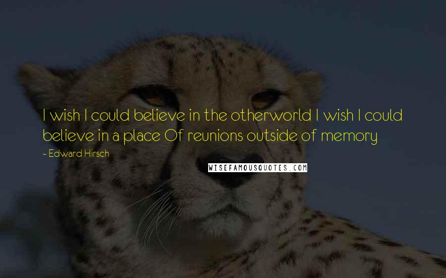 Edward Hirsch Quotes: I wish I could believe in the otherworld I wish I could believe in a place Of reunions outside of memory