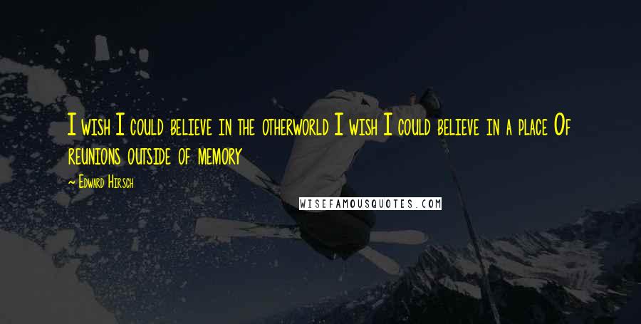 Edward Hirsch Quotes: I wish I could believe in the otherworld I wish I could believe in a place Of reunions outside of memory