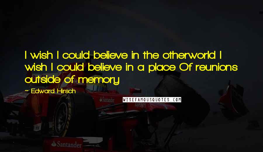 Edward Hirsch Quotes: I wish I could believe in the otherworld I wish I could believe in a place Of reunions outside of memory