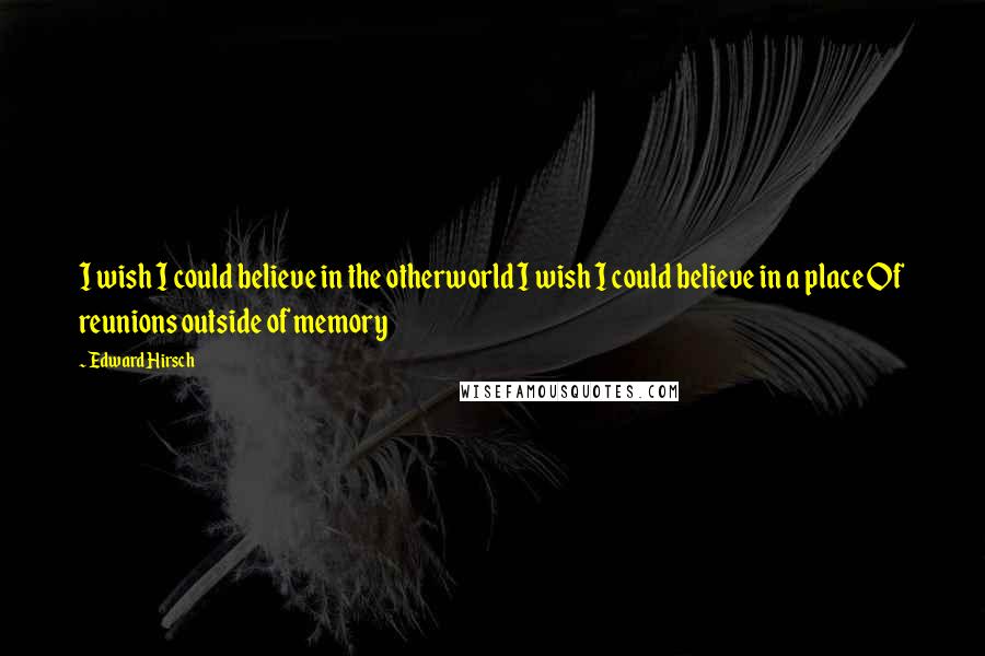 Edward Hirsch Quotes: I wish I could believe in the otherworld I wish I could believe in a place Of reunions outside of memory