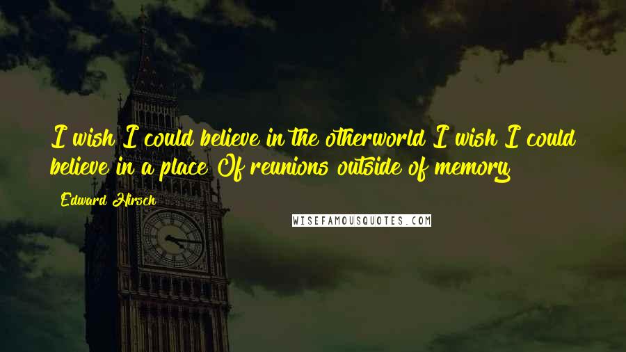 Edward Hirsch Quotes: I wish I could believe in the otherworld I wish I could believe in a place Of reunions outside of memory