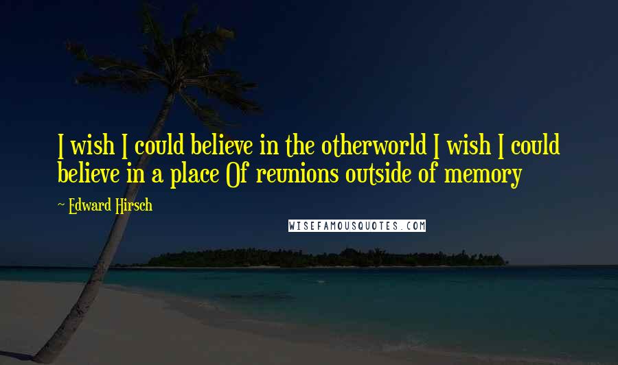 Edward Hirsch Quotes: I wish I could believe in the otherworld I wish I could believe in a place Of reunions outside of memory