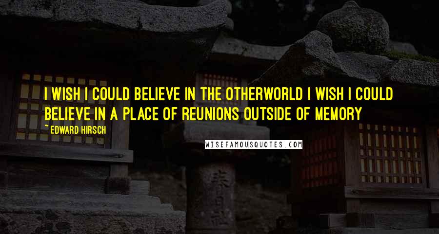 Edward Hirsch Quotes: I wish I could believe in the otherworld I wish I could believe in a place Of reunions outside of memory