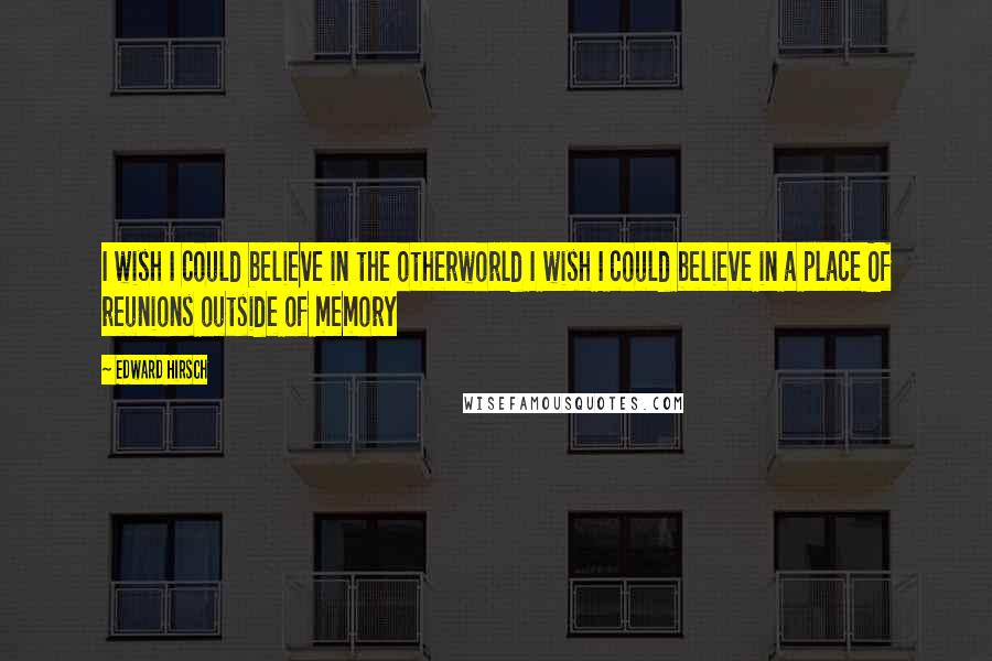 Edward Hirsch Quotes: I wish I could believe in the otherworld I wish I could believe in a place Of reunions outside of memory